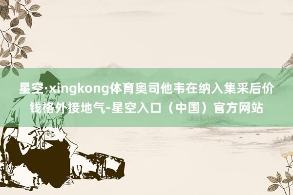 星空·xingkong体育奥司他韦在纳入集采后价钱格外接地气-星空入口（中国）官方网站