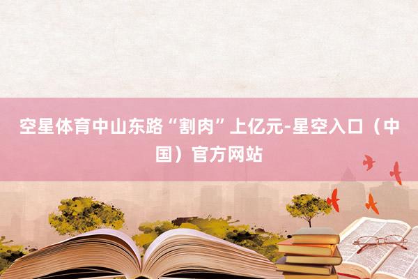 空星体育中山东路“割肉”上亿元-星空入口（中国）官方网站