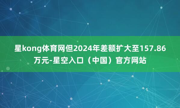 星kong体育网但2024年差额扩大至157.86万元-星空入口（中国）官方网站