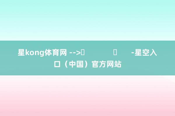 星kong体育网 -->	            	     -星空入口（中国）官方网站