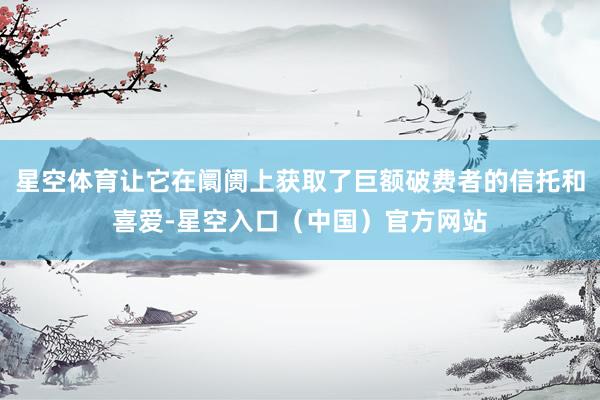星空体育让它在阛阓上获取了巨额破费者的信托和喜爱-星空入口（中国）官方网站