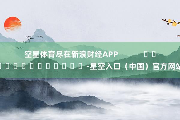 空星体育尽在新浪财经APP            													-星空入口（中国）官方网站