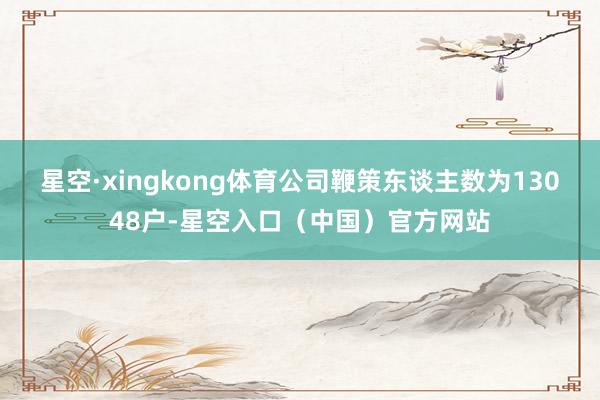 星空·xingkong体育公司鞭策东谈主数为13048户-星空入口（中国）官方网站