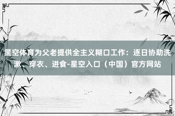 星空体育为父老提供全主义糊口工作:逐日协助洗漱、穿衣、进食-星空入口(中国)官方网站