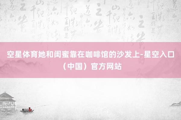 空星体育她和闺蜜靠在咖啡馆的沙发上-星空入口（中国）官方网站