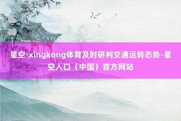 星空·xingkong体育及时研判交通运转态势-星空入口（中国）官方网站