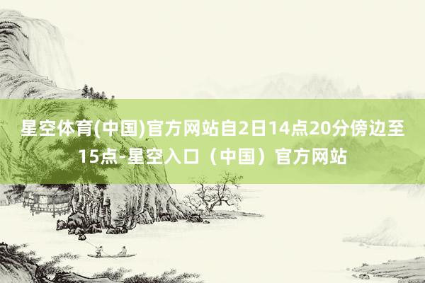 星空体育(中国)官方网站自2日14点20分傍边至15点-星空入口（中国）官方网站